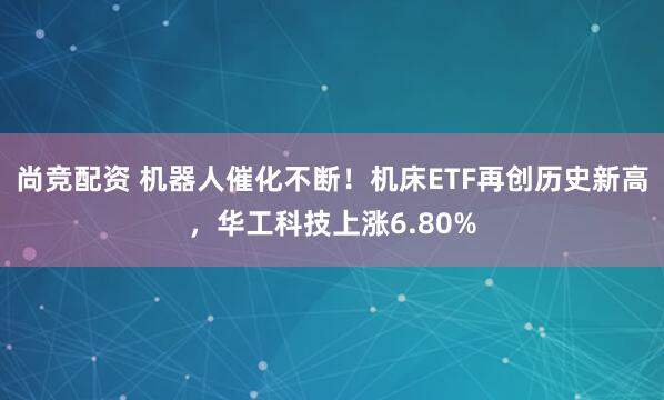 尚竞配资 机器人催化不断！机床ETF再创历史新高，华工科技上涨6.80%