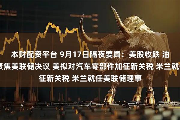 本财配资平台 9月17日隔夜要闻：美股收跌 油价收高 市场聚焦美联储决议 美拟对汽车零部件加征新关税 米兰就任美联储理事