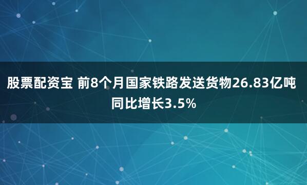 股票配资宝 前8个月国家铁路发送货物26.83亿吨 同比增长3.5%