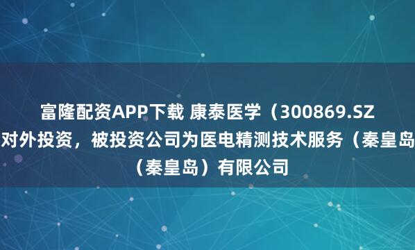 富隆配资APP下载 康泰医学（300869.SZ）新增一起对外投资，被投资公司为医电精测技术服务（秦皇岛）有限公司