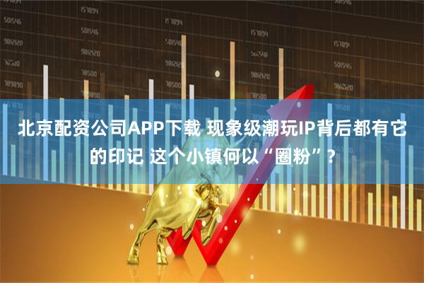 北京配资公司APP下载 现象级潮玩IP背后都有它的印记 这个小镇何以“圈粉”？