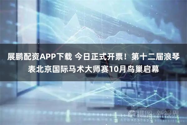 展鹏配资APP下载 今日正式开票！第十二届浪琴表北京国际马术大师赛10月鸟巢启幕