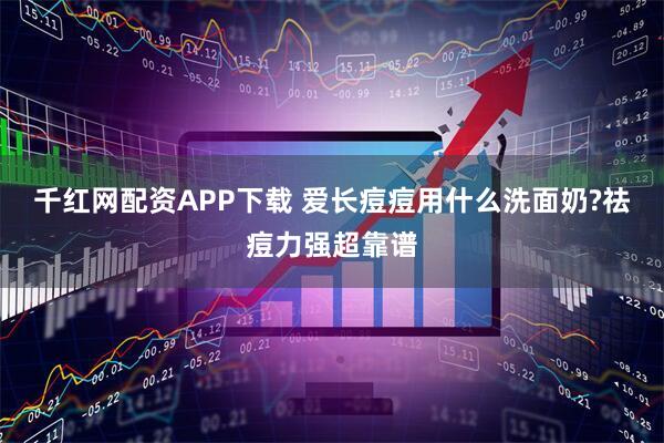 千红网配资APP下载 爱长痘痘用什么洗面奶?祛痘力强超靠谱
