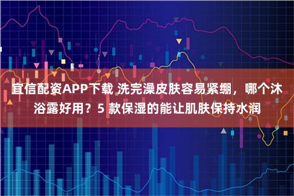 宜信配资APP下载 洗完澡皮肤容易紧绷，哪个沐浴露好用？5 款保湿的能让肌肤保持水润