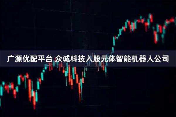 广源优配平台 众诚科技入股元体智能机器人公司