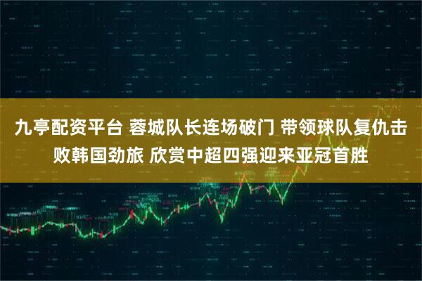 九亭配资平台 蓉城队长连场破门 带领球队复仇击败韩国劲旅 欣赏中超四强迎来亚冠首胜