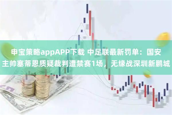 申宝策略appAPP下载 中足联最新罚单：国安主帅塞蒂恩质疑裁判遭禁赛1场，无缘战深圳新鹏城