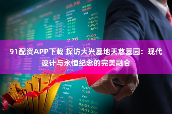 91配资APP下载 探访大兴墓地天慈墓园：现代设计与永恒纪念的完美融合