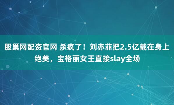 股巢网配资官网 杀疯了！刘亦菲把2.5亿戴在身上绝美，宝格丽女王直接slay全场