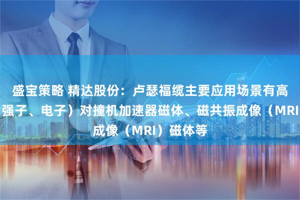 盛宝策略 精达股份：卢瑟福缆主要应用场景有高能粒子（强子、电子）对撞机加速器磁体、磁共振成像（MRI）磁体等