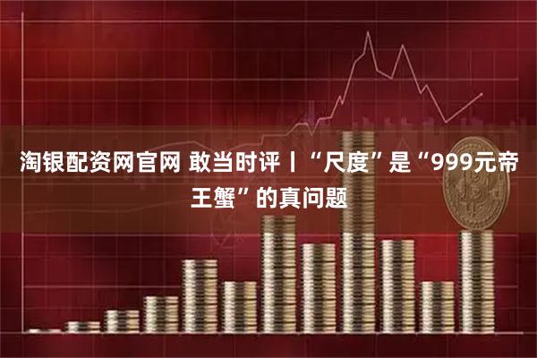 淘银配资网官网 敢当时评丨“尺度”是“999元帝王蟹”的真问题