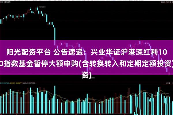 阳光配资平台 公告速递：兴业华证沪港深红利100指数基金暂停大额申购(含转换转入和定期定额投资)