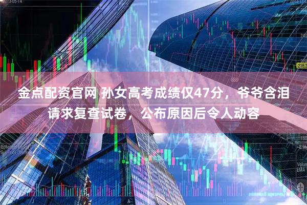 金点配资官网 孙女高考成绩仅47分,爷爷含泪请求复查试卷,公布原因后令人动容