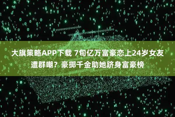 大旗策略APP下载 7旬亿万富豪恋上24岁女友遭群嘲?豪掷千金助她跻身富豪榜