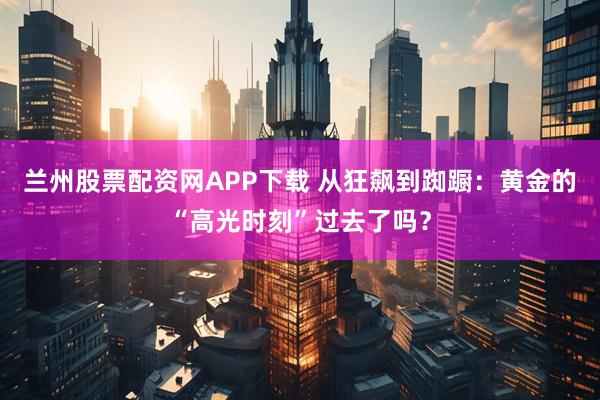 兰州股票配资网APP下载 从狂飙到踟蹰:黄金的“高光时刻”过去了吗?