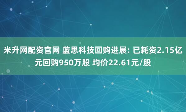 米升网配资官网 蓝思科技回购进展: 已耗资2.15亿元回购950万股 均价22.61元/股