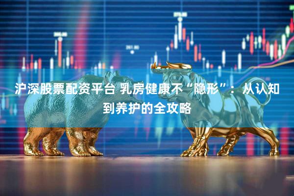沪深股票配资平台 乳房健康不“隐形”：从认知到养护的全攻略