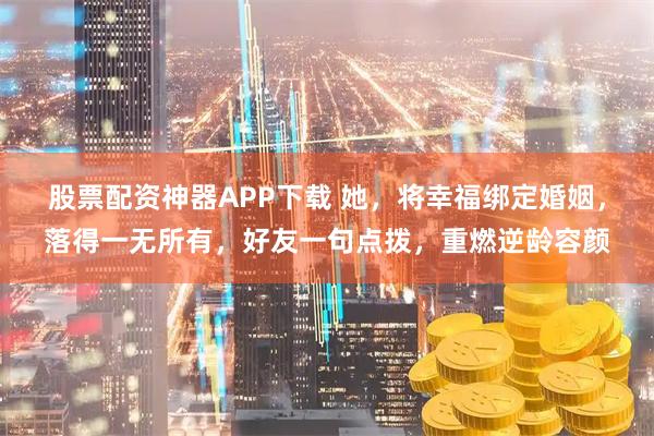 股票配资神器APP下载 她，将幸福绑定婚姻，落得一无所有，好友一句点拨，重燃逆龄容颜