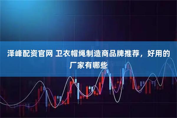 泽峰配资官网 卫衣帽绳制造商品牌推荐，好用的厂家有哪些