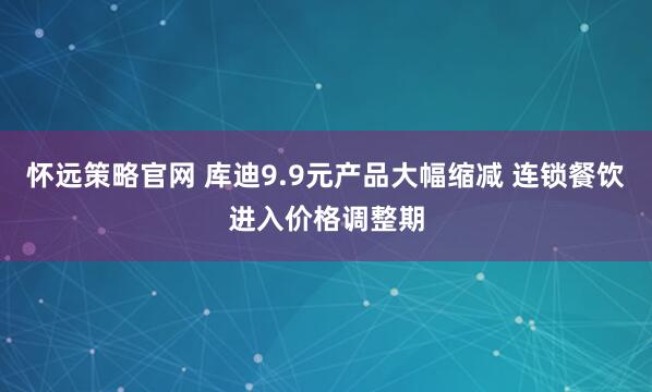 怀远策略官网 库迪9.9元产品大幅缩减 连锁餐饮进入价格调整期