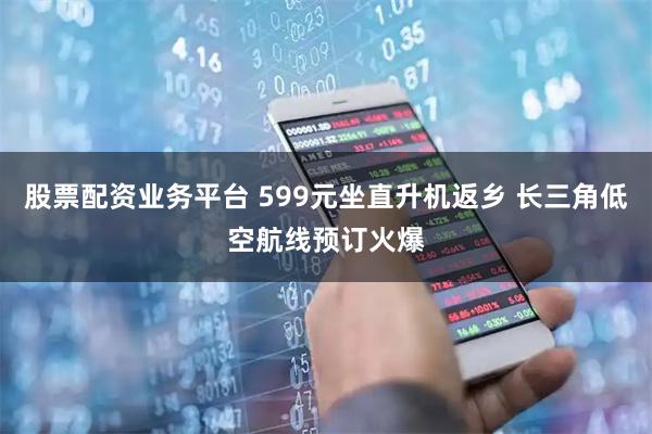 股票配资业务平台 599元坐直升机返乡 长三角低空航线预订火爆