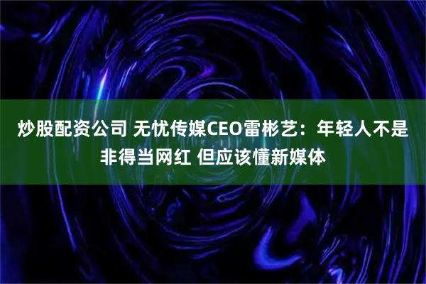 炒股配资公司 无忧传媒CEO雷彬艺：年轻人不是非得当网红 但应该懂新媒体