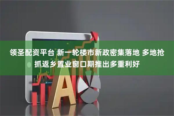 领圣配资平台 新一轮楼市新政密集落地 多地抢抓返乡置业窗口期推出多重利好