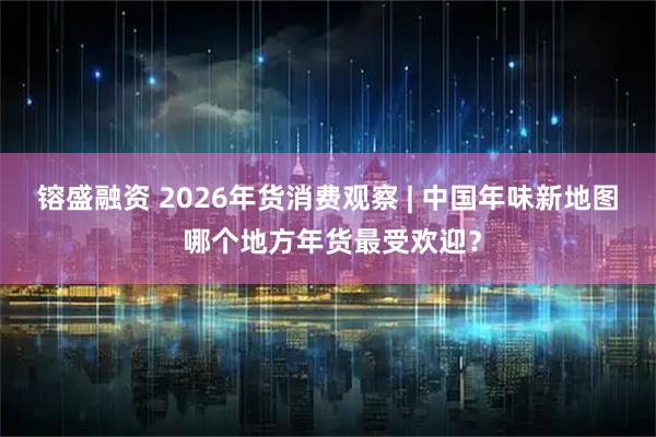 镕盛融资 2026年货消费观察 | 中国年味新地图 哪个地方年货最受欢迎？
