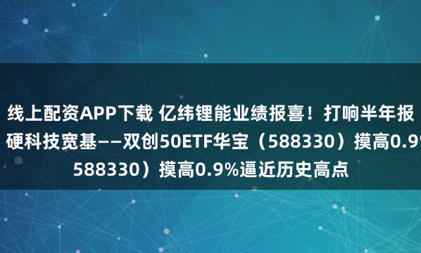 线上配资APP下载 亿纬锂能业绩报喜!打响半年报行情的第一枪!硬科技宽基——双创50ETF华宝(588330)摸高0.9%逼近历史高点