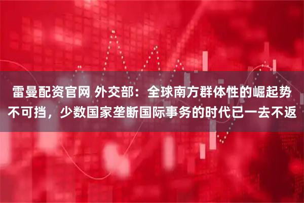 雷曼配资官网 外交部：全球南方群体性的崛起势不可挡，少数国家垄断国际事务的时代已一去不返