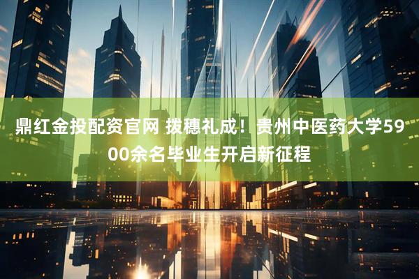 鼎红金投配资官网 拨穗礼成！贵州中医药大学5900余名毕业生开启新征程