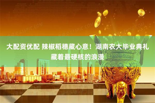 大配资优配 辣椒稻穗藏心意！湖南农大毕业典礼藏着最硬核的浪漫
