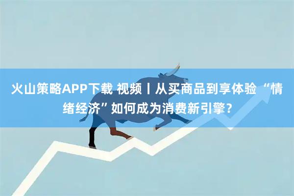 火山策略APP下载 视频丨从买商品到享体验 “情绪经济”如何成为消费新引擎？